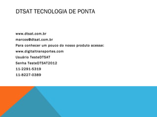 DTSAT TECNOLOGIA DE PONTA


www.dtsat.com.br
marcos@dtsat.com.br
Para conhecer um pouco do nosso produto acesse:
www.digitaltransportes.com
Usuário TesteDTSAT
Senha TesteDTSAT2012
11-2291-5319
11-8227-0389
 