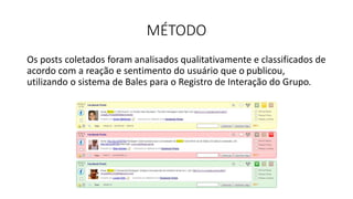 MÉTODO
Os posts coletados foram analisados qualitativamente e classificados de
acordo com a reação e sentimento do usuário que o publicou,
utilizando o sistema de Bales para o Registro de Interação do Grupo.
 