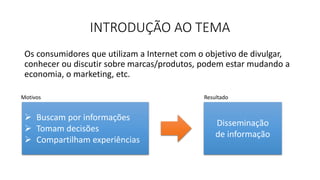 INTRODUÇÃO AO TEMA
Os consumidores que utilizam a Internet com o objetivo de divulgar,
conhecer ou discutir sobre marcas/produtos, podem estar mudando a
economia, o marketing, etc.
Disseminação
de informação
 Buscam por informações
 Tomam decisões
 Compartilham experiências
Motivos Resultado
 