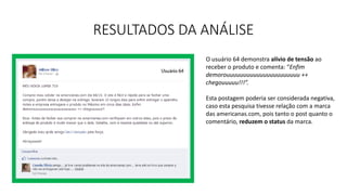 RESULTADOS DA ANÁLISE
O usuário 64 demonstra alívio de tensão ao
receber o produto e comenta: “Enfim
demorouuuuuuuuuuuuuuuuuuuuuu ++
chegouuuuu!!!”.
Esta postagem poderia ser considerada negativa,
caso esta pesquisa tivesse relação com a marca
das americanas.com, pois tanto o post quanto o
comentário, reduzem o status da marca.
 