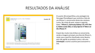 RESULTADOS DA ANÁLISE
O usuário 38 compartilhou uma postagem da
Fan page PhoneReport que continha a foto de
um iPhone 5, concorrente direto dos celulares
Lumia. No corpo do post, estava o seguinte
texto: “iPhone 5, Samsung Galaxy S III, HTC One
X, Nokia Lumia 920, or Sony Xperia V? More on
the iPhone 5”.
O post deu muito mais ênfase ao concorrente,
sendo a imagem principal uma foto do iPhone 5,
neste caso o post foi classificado como Neutro,
pois não agride ao produto Lumia, e dá uma
orientação a outros usuários para acessarem o
link.
 
