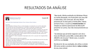 RESULTADOS DA ANÁLISE
“Boa tarde, Minha avaliação do Windows Phone
ou minha decepção, era muito feliz com meu N9
e sabia disto, mas como pai, dei meu N9 de
presente de 15 anos para a minha filha”. Nesta
primeira frase, o usuário já mostra tensão em
relação ao sistema operacional da Microsoft
presente no Lumia, mas não necessariamente ao
celular.
“Já antecipo que já tentei negociar com ela a
troca do N9 pelo Lumia 800, e ainda ofereci R$
200,00 e ela recusou”. Neste caso, o usuário
confirma sua tensão
No decorrer de sua avaliação, ele utiliza o celular
N9 como sendo o produto ideal e reduz o status
do seu novo celular
 
