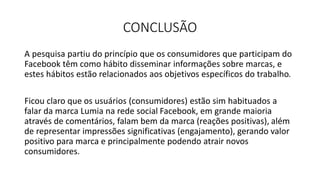 CONCLUSÃO
A pesquisa partiu do princípio que os consumidores que participam do
Facebook têm como hábito disseminar informações sobre marcas, e
estes hábitos estão relacionados aos objetivos específicos do trabalho.
Ficou claro que os usuários (consumidores) estão sim habituados a
falar da marca Lumia na rede social Facebook, em grande maioria
através de comentários, falam bem da marca (reações positivas), além
de representar impressões significativas (engajamento), gerando valor
positivo para marca e principalmente podendo atrair novos
consumidores.
 