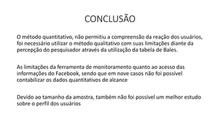 CONCLUSÃO
O método quantitativo, não permitiu a compreensão da reação dos usuários,
foi necessário utilizar o método qualitativo com suas limitações diante da
percepção do pesquisador através da utilização da tabela de Bales.
As limitações da ferramenta de monitoramento quanto ao acesso das
informações do Facebook, sendo que em nove casos não foi possível
contabilizar os dados quantitativos de alcance
Devido ao tamanho da amostra, também não foi possível um melhor estudo
sobre o perfil dos usuários
 