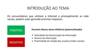INTRODUÇÃO AO TEMA
Os consumidores que utilizam a Internet e principalmente as rede
sociais, podem estar gerando enormes impactos.
POSITIVO
NEGATIVO
Possíveis fatores dessa influência (potencialização)
 Velocidade de disseminação da informação
 Alcance da informação
 Proximidade de relação dos usuários (redes sociais)
 