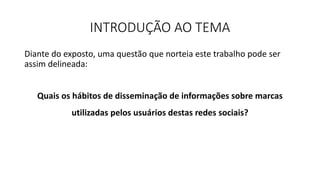 INTRODUÇÃO AO TEMA
Diante do exposto, uma questão que norteia este trabalho pode ser
assim delineada:
Quais os hábitos de disseminação de informações sobre marcas
utilizadas pelos usuários destas redes sociais?
 