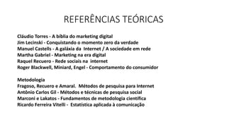 REFERÊNCIAS TEÓRICAS
Cláudio Torres - A bíblia do marketing digital
Jim Lecinski - Conquistando o momento zero da verdade
Manuel Castells - A galáxia da Internet / A sociedade em rede
Martha Gabriel - Marketing na era digital
Raquel Recuero - Rede sociais na internet
Roger Blackwell, Miniard, Engel - Comportamento do consumidor
Metodologia
Fragoso, Recuero e Amaral. Métodos de pesquisa para Internet
Antônio Carlos Gil - Métodos e técnicas de pesquisa social
Marconi e Lakatos - Fundamentos de metodologia científica
Ricardo Ferreira Vitelli - Estatística aplicada à comunicação
 