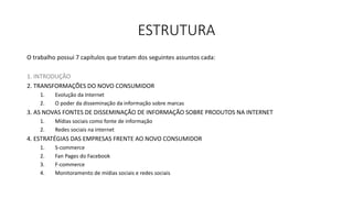 ESTRUTURA
O trabalho possui 7 capítulos que tratam dos seguintes assuntos cada:
1. INTRODUÇÃO
2. TRANSFORMAÇÕES DO NOVO CONSUMIDOR
1. Evolução da Internet
2. O poder da disseminação da informação sobre marcas
3. AS NOVAS FONTES DE DISSEMINAÇÃO DE INFORMAÇÃO SOBRE PRODUTOS NA INTERNET
1. Mídias sociais como fonte de informação
2. Redes sociais na internet
4. ESTRATÉGIAS DAS EMPRESAS FRENTE AO NOVO CONSUMIDOR
1. S-commerce
2. Fan Pages do Facebook
3. F-commerce
4. Monitoramento de mídias sociais e redes sociais
 