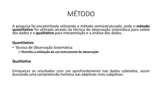MÉTODO
A pesquisa foi encaminhada utilizando o método semiestruturado, onde o método
quantitativo foi utilizado através da técnica de observação sistemática para coleta
dos dados e o qualitativo para interpretação e a análise dos dados.
Quantitativo
• Técnica de Observação Sistemática
Permitiu a utilização de um instrumento de observação
Qualitativa
Enriquecer os resultados com um aprofundamento nos dados coletados, assim
buscando uma compreensão holística aos objetivos mais subjetivos.
 