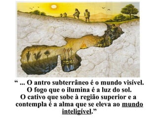 ““ ... O antro subterrâneo é o mundo visível.... O antro subterrâneo é o mundo visível.
O fogo que o ilumina é a luz do sol.O fogo que o ilumina é a luz do sol.
O cativo que sobe à região superior e aO cativo que sobe à região superior e a
contempla é a alma que se eleva aocontempla é a alma que se eleva ao mundomundo
inteligívelinteligível.”.”
 