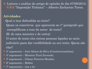 3- Leitura e análise do artigo de opinião do dia 07/09/2013:
NÃO: “Imposição Tirânica” – Alberto Zacharias Toron.
Atividades
- Qual a tese defendida no texto?
- Quais os conectivos que aparecem no 1º parágrafo que
exemplificam a tese do autor do texto?
(R: de uma maneira e de outra)
- O autor do texto cita outras pessoas ligadas ao meio
judiciário para dar credibilidade ao seu texto. Quem são
elas?






3º argumento – José Afonso da Silva (Constitucionalista);
4º argumento – Ministro Teori Zavascki;
5º argumento – Gilmar Ferreira Mendes;
6º argumento – Bobbio
7º argumento – cita a lei

 