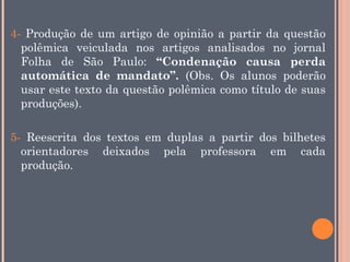 4- Produção de um artigo de opinião a partir da questão
polêmica veiculada nos artigos analisados no jornal
Folha de São Paulo: “Condenação causa perda
automática de mandato”. (Obs. Os alunos poderão
usar este texto da questão polêmica como título de suas
produções).
5- Reescrita dos textos em duplas a partir dos bilhetes
orientadores deixados pela professora em cada
produção.

 