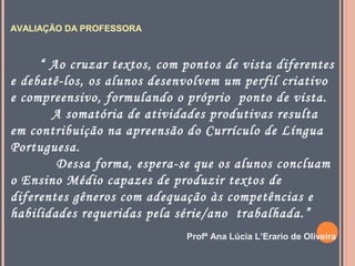 AVALIAÇÃO DA PROFESSORA

“ Ao cruzar textos, com pontos de vista diferentes
e debatê-los, os alunos desenvolvem um perfil criativo
e compreensivo, formulando o próprio ponto de vista.
A somatória de atividades produtivas resulta
em contribuição na apreensão do Currículo de Língua
Portuguesa.
Dessa forma, espera-se que os alunos concluam
o Ensino Médio capazes de produzir textos de
diferentes gêneros com adequação às competências e
habilidades requeridas pela série/ano trabalhada.”
Profª Ana Lúcia L’Erario de Oliveira

 