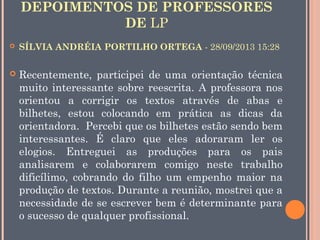 DEPOIMENTOS DE PROFESSORES
DE LP


SÍLVIA ANDRÉIA PORTILHO ORTEGA - 28/09/2013 15:28



Recentemente, participei de uma orientação técnica
muito interessante sobre reescrita. A professora nos
orientou a corrigir os textos através de abas e
bilhetes, estou colocando em prática as dicas da
orientadora.  Percebi que os bilhetes estão sendo bem
interessantes. É claro que eles adoraram ler os
elogios. Entreguei as produções para os pais
analisarem e colaborarem comigo neste trabalho
dificílimo, cobrando do filho um empenho maior na
produção de textos. Durante a reunião, mostrei que a
necessidade de se escrever bem é determinante para
o sucesso de qualquer profissional.

 