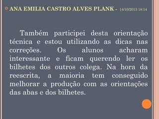 

ANA EMILIA CASTRO ALVES PLANK -

14/10/2013 18:14

Também participei desta orientação
técnica e estou utilizando as dicas nas
correções.
Os
alunos
acharam
interessante e ficam querendo ler os
bilhetes dos outros colega. Na hora da
reescrita, a maioria tem conseguido
melhorar a produção com as orientações
das abas e dos bilhetes. 

 