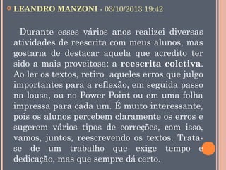 

LEANDRO MANZONI - 03/10/2013 19:42

Durante esses vários anos realizei diversas
atividades de reescrita com meus alunos, mas
gostaria de destacar aquela que acredito ter
sido a mais proveitosa: a reescrita coletiva.
Ao ler os textos, retiro aqueles erros que julgo
importantes para a reflexão, em seguida passo
na lousa, ou no Power Point ou em uma folha
impressa para cada um. É muito interessante,
pois os alunos percebem claramente os erros e
sugerem vários tipos de correções, com isso,
vamos, juntos, reescrevendo os textos. Tratase de um trabalho que exige tempo e
dedicação, mas que sempre dá certo.

 