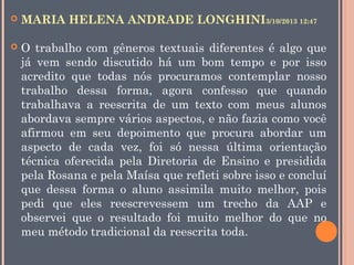 

MARIA HELENA ANDRADE LONGHINI3/10/2013 12:47



O trabalho com gêneros textuais diferentes é algo que
já vem sendo discutido há um bom tempo e por isso
acredito que todas nós procuramos contemplar nosso
trabalho dessa forma, agora confesso que quando
trabalhava a reescrita de um texto com meus alunos
abordava sempre vários aspectos, e não fazia como você
afirmou em seu depoimento que procura abordar um
aspecto de cada vez, foi só nessa última orientação
técnica oferecida pela Diretoria de Ensino e presidida
pela Rosana e pela Maísa que refleti sobre isso e concluí
que dessa forma o aluno assimila muito melhor, pois
pedi que eles reescrevessem um trecho da AAP e
observei que o resultado foi muito melhor do que no
meu método tradicional da reescrita toda.

 