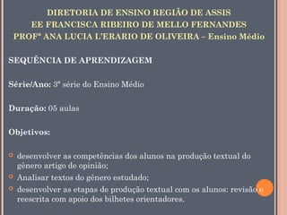 DIRETORIA DE ENSINO REGIÃO DE ASSIS
EE FRANCISCA RIBEIRO DE MELLO FERNANDES
PROFª ANA LUCIA L’ERARIO DE OLIVEIRA – Ensino Médio
SEQUÊNCIA DE APRENDIZAGEM
Série/Ano: 3ª série do Ensino Médio
Duração: 05 aulas
Objetivos:





desenvolver as competências dos alunos na produção textual do
gênero artigo de opinião;
Analisar textos do gênero estudado;
desenvolver as etapas de produção textual com os alunos: revisão e
reescrita com apoio dos bilhetes orientadores.

 