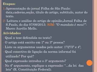 Etapas:
1-Apresentação do jornal Folha de São Paulo:
data,caderno,seção, título do artigo, subtítulo, autor do
texto.
2- Leitura e análise do artigo de opinião,Jornal Folha de
S.Paulo, do dia 07/09/2013: SIM: “O mandato é meu?”Marco Aurélio Mello.
Atividades
- Qual a tese defendida no texto?
- O artigo está escrito em 1ª ou 3ª pessoa?
- Liste os argumentos usados pelo autor: 1º/2º/3º e 4º;
- Qual conectivo de ligação da norma informal foi
utilizado? Por quê?
- Qual expressão introduz o 3º argumento?
- No 4º argumento, explique a expressão: “...da lei das
leis” (R. Constituição Federal);

 