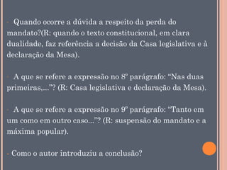 Quando ocorre a dúvida a respeito da perda do
mandato?(R: quando o texto constitucional, em clara
dualidade, faz referência a decisão da Casa legislativa e à
declaração da Mesa).
-

A que se refere a expressão no 8º parágrafo: “Nas duas
primeiras,...”? (R: Casa legislativa e declaração da Mesa).
-

A que se refere a expressão no 9º parágrafo: “Tanto em
um como em outro caso...”? (R: suspensão do mandato e a
máxima popular).
-

- Como o autor introduziu a conclusão?

 