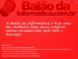 A Balão da Informática é hoje uma
    das melhores lojas para compras
    online reconhecidas pelo Ebit e
    Buscapé.


Referências:
http://www.ebit.com.br/balao-da-informatica ,
http://parceiro.buscape.com.br/empresa/telefone-endereco-balao-da-informatica--68557.html
, http://www.zura.com.br/lojas/balaoinfo.html ,
http://www.tecmundo.com.br/tira-duvidas/88619 ,
http://www.reputacao.com.br/det-item.jsp?id=4830 .
 