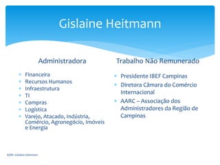 Gislaine Heitmann
Administradora
 Financeira
 Recursos Humanos
 Infraestrutura
 TI
 Compras
 Logística
 Varejo, Atacado, Indústria,
Comércio, Agronegócio, Imóveis
e Energia
Trabalho Não Remunerado
 Presidente IBEF Campinas
 Diretora Câmara do Comércio
Internacional
 AARC – Associação dos
Administradores da Região de
Campinas
ADM. Gislaine Heitmann
 