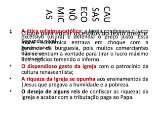 CAU
             ECO
             MIC


             SAS
             NÔ
              AS
•
•   A ética religiosa católica:estilos do texto mestre
    Clique para editar defendia o condenava o lucro
                           os a Igreja preço justo. Essa
    excessivo (usura) e
    Segundo nível
    moral econômica entrava em choque com a
    Terceiro nível burguesia, pois muitos comerciantes
    ganância da
    não se sentiam à vontade para tirar o lucro máximo
    Quarto nível
    dos negócios temendo o inferno.
    Quinto nível
•   O dispendioso gasto da Igreja com o patrocínio da
    cultura renascentista;
•   A riqueza da Igreja se opunha aos ensinamentos de
    |Jesus que pregava a humildade e a pobreza.
•   O desejo de alguns reis de confiscar as riquezas da
    Igreja e acabar com a tributação paga ao Papa.
 