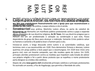 ERA
                   LUT


                   REF
                   MA
                   NA



                   OR
•   Em 1517, estourou o conflito de Martinho Lutero, um monge agostiniano, com a igreja
•   Clique para editar os estilos do texto mestre
    Católica. O fato aconteceu quando o papa Leão X autorizou a concessão de indulgências
    aos fiéis que contribuíssem financeiramente com a Igreja para que reconstruíssem a
    Segundo nível
    basílica de São Pedro. Na prática, o papa colocou o céu à venda.
•   Terceiro nível essa prática, Martinho Lutero afixou na porta da catedral de
    Escandalizado com
    Wittemberg, na Alemanha um manifesto público protestando contra o papa e expondo
    Quarto nível
    alguns elementos de sua doutrina religiosa, As 95 Teses. Em sua doutrina pregava que o
    Quinto era um ser predestinado à salvação ou condenação e que este, ficava
    homem
              nível
    dependente da graça de Deus para alcançar a redenção. Somente Cristo poderia salvar
    os homens e somente a fé poderia levar o homem para o céu.
•   Iniciava-se assim, a longa discussão entre Lutero e as autoridades católicas, que
    terminou com a sua excomunhão em 1520. Para demonstrar firmeza e descaso, Lutero
    queimou em praça pública a bula papal que o excomungava. Em 1524 teve início uma
    guerra civil, com um levante camponês, que não recebeu apoio de Lutero. Em 1529,
    príncipes alemães protestaram contra as medidas que impediam cada Estado de adotar
    sua própria religião e foi a partir desse protesto que se espalhou o nome protestante
    parta designar os cristãos não-católicos.
•   Depois de uma nova guerra civil envolvendo príncipes católicos e príncipes protestantes
    foi assinado um acordo, a Paz de Augsburgo, que permitia a liberdade de culto.
 