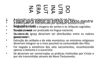 UTR
               ERA
               LUT
               INA

               DO
                NA
•   A salvação se dá exclusivamente pela fé em Deus;
•
•   Clique para editar os por qualquer pessoa cristã;
    A Bíblia pode ser interpretada estilos do texto mestre
•   Segundo nível a imagens de santos e às relíquias sagradas;
    Proibição do culto
•   Terceiro nível ser praticado na língua nacional;
    O culto deveria
•   Quarto nível Igreja deveriam ser distribuídos entre os nobres
    Os bens da
    governantes;
    Quinto nível
•   Extinção do celibato e da vida monástica: os ministros religiosos
    deveriam integrar-se o mais possível na comunidade dos fiéis;
•   Foi negada a existência dos sete sacramentos, reconhecendo
    apenas o batismo e a eucaristia.
•   Só deveriam ser conservadas as práticas instituídas por Cristo e
    por ele transmitidas através do Novo Testamento.
 