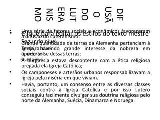 USÃ
        ERA
        LUT
        MO
        NIS




        DIF
        DO
         O
•   Uma série de fatores sociais e econômicos favoreceram
•   Clique para editar os estilos do texto mestre
    a difusão do Luteranismo.
•   Segundo nível
    Grande quantidade de terras da Alemanha pertenciam à
    Terceiro havendo grande interesse da nobreza em
    Igreja, nível
    Quarto nível dessas terras;
    apoderar-se
•   Quinto nível
    A burguesia estava descontente com a ética religiosa
    pregada ela Igreja Católica;
•   Os camponeses e artesãos urbanos responsabilizavam a
    Igreja pela miséria em que viviam.
•   Havia, portanto, um consenso entre as diversas classes
    sociais contra a Igreja Católica e por isso Lutero
    conseguiu facilmente divulgar sua doutrina religiosa pelo
    norte da Alemanha, Suécia, Dinamarca e Noruega.
 