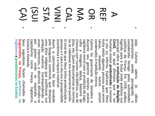 •   João     Calvino    aderiu    às    idéias
           protestantes sendo perseguido e
           considerado herege pelas autoridades
           católicas da França. Em 1534, acabou
           fugindo para a Suíça onde publicou sua
           principal obra a Instituição da Religião
  A        Cristã, na qual afirmava que o ser
           humano estava predestinado a merecer
           o céu ou inferno. Explicava que Deus
REF        tinha eleito algumas pessoas para serem
           salvas,     enquanto     outras    seriam
           condenados à maldição eterna.
 OR    •   Calvino foi governante de Genebra e
           durante seu governo exerceu severa
           vigilância moral com a proibição de jogo,
MA         culto a imagens, dança, batismo de
           crianças com nomes não-bíblicos, uso de
           jóias, etc. Quem descumprisse as normas
CAL    •
           ou se rebelasse era severamente punido.
           O sinal de que Deus tinha predestinado a
           pessoa a ir para o céu era a prosperidade
VINI   •
           econômica e a riqueza material.
           Assim, o calvinismo foi bem recebido
           pela burguesia comercial, que desejava
STA        uma ética religiosa que justificasse sua
           ambição material. Correspondendo a
           esses interesses, a doutrina difundiu-se
(SUI       por países onde se expandia o
           capitalismo como França, Inglaterra,
           Escócia e Holanda.
ÇA)    •   Seus seguidores foram chamados de
           huguenotes, na França, puritanos, na
           Inglaterra e presbiterianos na Escócia.
 