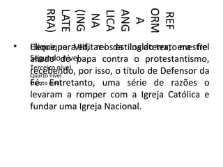 ORM
       RRA)
       LATE



       ANG
       (ING

       LICA



        REF
        NA


         A
•   Henrique editar os estilos do texto mestre
    Clique paraVIII, rei da Inglaterra, era fiel
    Segundodo papa contra o protestantismo,
    aliado nível
    Terceiro nível
    recebendo, por isso, o título de Defensor da
    Quarto nível
    Fé. Entretanto, uma série de razões o
    Quinto nível

    levaram a romper com a Igreja Católica e
    fundar uma Igreja Nacional.
 