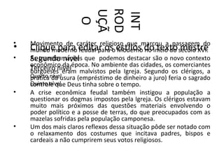ROD
                     UÇÃ

                     INT
                      O
•   Movimento de caráter religioso que marcou a passagem do
•   Clique para editar oso estilos doinício do século XVI.
    mundo moderno feudal para Moderno no texto mestre
•   Segundo nível
    As transformações que podemos destacar são o novo contexto
    econômico da época. No ambiente das cidades, os comerciantes
    Terceiro nível malvistos pela Igreja. Segundo os clérigos, a
    burgueses eram
    Quarto nível
    prática da usura (empréstimo de dinheiro a juro) feria o sagrado
    Quinto nível Deus tinha sobre o tempo.
    controle que
•   A crise econômica feudal também instigou a população a
    questionar os dogmas impostos pela Igreja. Os clérigos estavam
    muito mais próximos das questões materiais envolvendo o
    poder político e a posse de terras, do que preocupados com as
    mazelas sofridas pela população camponesa.
•   Um dos mais claros reflexos dessa situação pôde ser notado com
    o relaxamento dos costumes que incitava padres, bispos e
    cardeais a não cumprirem seus votos religiosos.
 