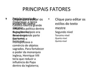 PRINCIPAIS FATORES
•
•   Fortalecimento da os
    Clique para editar          •   Clique para editar os
    monarquia: a Igreja
    estilos do texto
    Católica exercia grande         estilos do texto
    mestre política dentro
    influência                      mestre
    da Inglaterra,
    Segundo nívelpois era           Segundo nível
    dona de grande parte
    Terceiro nível                  Terceiro nível
    Quarto nível e
    das terras                      Quarto nível
    Quinto nível                    Quinto nível
    monopolizava o
    comércio de objetos
    sagrados. Para fortalecer
    o poder da monarquia
    inglesa, Henrique VIII
    teria que reduzir a
    influência do Papa
    dentro da Inglaterra;
 