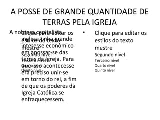 A POSSE DE GRANDE QUANTIDADE DE
        TERRAS PELA IGREJA
A nobreza capitalista os
•   Clique para editar         •   Clique para editar os
    inglesado texto
    estilos tinha grande           estilos do texto
    interesse econômico
    mestre                         mestre
    em apossar-se das
    Segundo nível                  Segundo nível
    terras nívelIgreja. Para
    Terceiro da                    Terceiro nível
    Quartoisso acontecesse
    que nível                      Quarto nível
    Quinto nível                   Quinto nível
    era preciso unir-se
    em torno do rei, a fim
    de que os poderes da
    Igreja Católica se
    enfraquecessem.
 