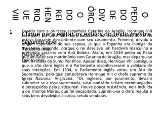 ÓRCI



PEDI
HEN
RIQ




DIV
 VIII



 REI
 DO




 DO
 UE




 DE
  O




  O
•   Casado com a princesa espanhola Catarina de Aragão, Henrique VIII
•   Clique para editar os estilos do texto mestre
    teve com ela uma filha para sucedê-lo no trono. Entretanto, o rei
    estava bastante descontente com seu casamento. Primeiro, devido à
    Segundo nívelde sua esposa, já que a Espanha era inimiga da
    origem espanhola
    Inglaterra. nível
    Terceiro Segundo, porque o rei desejava um herdeiro masculino e
    pretendia casar-se com Ana Bolena. Assim, em 1529 pediu ao Papa
    Quarto nível seu matrimônio com Catarina de Aragão, mas deparou-se
    que anulasse
    Quintorecusa do Sumo Pontífice. Apesar disso, Henrique VIII conseguiu
    com a nível
    que o alto clero inglês e o Parlamento reconhecessem a validade de
    suas intenções. Em 1534, o Parlamento inglês votou um Ato de
    Supremacia, pelo qual considerava Henrique VIII o chefe supremo da
    Igreja Nacional Anglicana. “Os ingleses, por juramento, deviam
    submeter-se a essa supremacia, caso contrário seriam excomungados
    e perseguidos pela justiça real. Houve pouca resistência, nela incluída
    a de Thomas Morus, que foi decapitado. Suprimiu-se o clero regular e
    seus bens devolvidos à coroa, sendo vendidos.
 
