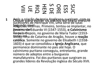 S DE
        HEN

        ORE

        SUC
        RIQ



        ESS
         VIII
         UE
•
•   Após a criaçãoeditar osAnglicana, surgiram, com os
                    da Igreja estilos
    Clique para Henrique VIII, uma do texto mestre
    sucessores de                      série de lutas
    Segundo nível
    religiosas internas. Primeiro, tentou-se implantar, no
    Terceiro nívelEduardo VI (1547-1553), o Calvinismo
    governo de
    no país. Depois, no governo de Maria Tudor (1553-
    Quarto nível
    Quinto nível de Catarina de Aragão, houve a reação
    1558), filha
    católica. Somente no governo de Elisabeth I (1558-
    1603) é que se consolidou a Igreja Anglicana, que
    permanece dominante no país até hoje. O
    calvinismo puritano conseguiu, entretanto, grande
    número de adeptos entre a burguesia
    manufatureira. Foi dos puritanos que surgiram os
    grandes líderes da Revolução inglesa do Século XVII.
 