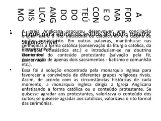 ANG



    CON
    LICA




    FOR
    TEÚ
    MO




    MA
    EO
     NIS


     DO
     DO




      A
•   A Igreja Anglicana procurou desenvolver uma conciliação
•   Cliqueentre o editar os estilos do texto mestre
    original para rito tradicional do catolicismo e o dogma de
    caráter protestante. Em outras palavras, mantinha-se nas
    Segundo a forma católica (conservação da liturgia católica, da
                nível
    cerimônias
    Terceiro nível
    hierarquia eclesiástica etc.) e introduziam-se na doutrina
    Quarto nível do conteúdo protestante (salvação pela fé,
    elementos
    preservação
    Quinto nível de apenas dois sacramentos - batismo e comunhão
    etc.).
•   Essa foi à solução encontrada pela monarquia inglesa para
    favorecer a convivência de diferentes grupos religiosos rivais.
    Assim, de acordo com as circunstâncias históricas de cada
    momento, a monarquia inglesa dirigia a Igreja Anglicana
    enfatizando a forma católica ou o conteúdo protestante. Se
    quisesse agradar aos protestantes, valorizava o conteúdo dos
    cultos; se quisesse agradar aos católicos, valorizava o rito formal
    das cerimônias.
 