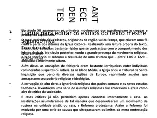 DEN

                           ANT
                           ECE
                           TES
•   No século XII apareceram os primeiros movimentos que questionavam as crenças e
•   Clique para editar os estilos do texto mestre
    práticas do catolicismo.
•
    Segundo nível
    O papel exercido pelos cátaros, originários da região sul da França, que criaram uma fé
    cristã à parte dos ditames da Igreja Católica. Realizando uma leitura própria do texto,
    Terceiro nível bastante rígidos que se contrastava com o comportamento dos
    tinham valores morais
    líderes clericais. No século posterior, vendo a grande presença do movimento religioso,
    Quarto nível
    o papa Inocêncio III ordenou a realização de uma cruzada que – entre 1209 e 1229 –
    Quinto nível
    aniquilou o movimento cátaro.
•   Além disso, as acusações de feitiçaria eram bastante corriqueiras entre indivíduos
    considerados suspeitos ou infiéis. Já na Idade Média, a Igreja criou o Tribunal da Santa
    Inquisição que percorria diversas regiões da Europa, reprimindo aqueles que
    ameaçassem seu poderio religioso e ideológico.
•   A corrupção do alto clero, a ignorância religiosa dos padres comuns e os novos estudos
    teológicos, levantavam uma série de questões religiosas que colocavam a igreja como
    alvo de crítica da sociedade.
•   E essas críticas já não permitiam apenas consertar internamente a casa. As
    insatisfações acumularam-se de tal maneira que desencadearam um movimento de
    ruptura na unidade cristã, ou seja, a Reforma protestante. Assim a Reforma foi
    motivada por uma série de causas que ultrapassaram os limites da mera contestação
    religiosa.
 