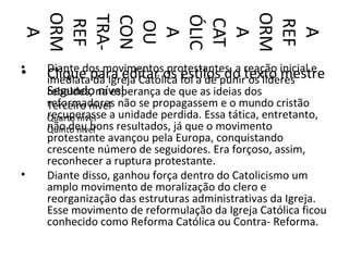 ORM




ORM
TRA-



ÓLIC
CON



CAT
REF




REF
 OU
  A




  A


  A


  A
•   Diante dos movimentos protestantes, a reação inicial e
•   Clique para editar os foi a de punirtexto mestre
    imediata da Igreja Católica estilos do os líderes
    Segundo na esperança de que as ideias dos
    rebeldes, nível
    reformadores não se propagassem e o mundo cristão
    Terceiro nível
    recuperasse a unidade perdida. Essa tática, entretanto,
    Quarto nível
    não deu bons resultados, já que o movimento
    Quinto nível
    protestante avançou pela Europa, conquistando
    crescente número de seguidores. Era forçoso, assim,
    reconhecer a ruptura protestante.
•   Diante disso, ganhou força dentro do Catolicismo um
    amplo movimento de moralização do clero e
    reorganização das estruturas administrativas da Igreja.
    Esse movimento de reformulação da Igreja Católica ficou
    conhecido como Reforma Católica ou Contra- Reforma.
 