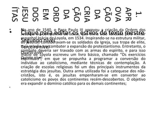 CRIA
JESU


ORD




OVA
ÍTAS




ÇÃO


ÇÃO
DOS




APR
 EM

 DA


 DA



  1.
•   No ano de 1540, o Papa Paulo III aprovou a criação da Ordem dos
•   Clique para editar os estilos do texto mestre
    Jesuítas ou Companhia de Jesus, que tinha sido fundada pelo militar
    espanhol Inácio de Loyola, em 1534. Inspirando-se na estrutura militar,
    Segundoconsideravam-se os soldados da Igreja, sua tropa de elite,
    os jesuítas nível
    cuja missão era combater a expansão do protestantismo. Entretanto, o
    Terceiro nível
    combate deveria ser travado com as armas do espírito, e para isso
    Quartode Loyola escreveu um livro básico, chamado “Os exercícios
    Inácio nível
    Quinto nível em que se propunha a programar a conversão do
    espirituais”,
    indivíduo ao catolicismo, mediante técnicas de contemplação. A
    criação de escolas religiosas foi um dos principais instrumentos da
    estratégia dos jesuítas. Outra arma utilizada foi a catequese dos não-
    cristãos, isto é, os jesuítas empenharam-se em converter ao
    catolicismo os povos dos continentes recém-descobertos. O objetivo
    era expandir o domínio católico para os demais continentes;
•
 