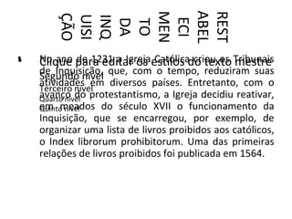 ABEL
        MEN


        REST
        ÇÃO
        UISI
        INQ



         ECI
         DA
         TO
•
•   No ano para editar os estilos do texto Tribunais
    Clique de 1231 a Igreja Católica criou os mestre
    de Inquisição, que, com o tempo, reduziram suas
    Segundo nível
    atividades em diversos países. Entretanto, com o
    Terceiro nível
    avanço do protestantismo, a Igreja decidiu reativar,
    Quarto nível
    em meados do século XVII o funcionamento da
    Quinto nível
    Inquisição, que se encarregou, por exemplo, de
    organizar uma lista de livros proibidos aos católicos,
    o Index librorum prohibitorum. Uma das primeiras
    relações de livros proibidos foi publicada em 1564.
 