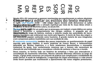 CUR
       SOR

       PRE
       REF
       MA
        OR

        DA




        OS
        ES
•   Séculos XIV e XV começaram a aparecer movimentos que questionavam os valores absolutos
•
•
    Clique para editar os estilos do texto mestre
    da Igreja Católica.
    O inglês John Wycliffe (1330 – 138) redigiu alguns ensaios onde denunciava as ações
    Segundo nível
    corruptas da Igreja e defendia a salvação espiritual por meio da fé. Essas ideias viriam a
    influenciar as obras de Martinho Lutero, no século XVI.
•   Terceiro nível
    Jan Huss (1370 – 1415) foi um padre que se preocupou em traduzir o texto bíblico em outras
    línguas e denunciou o comportamento dos clérigos católicos. A pregação por ele
    Quarto nível longo da Boêmia, motivou a violenta reação das autoridades do Sacro-
    empreendida, ao
    Império Germânico que ordenaram sua morte pela fogueira. A morte de Huss deu origem a
    Quinto nível popular conhecido como hussismo. A grande maioria de seus integrantes
    um movimento
    eram camponeses pobres insatisfeitos com sua condição de vida.
•   O movimento renascentista também deu passos importantes no questionamento do papel
    exercido pela Igreja Católica. A teoria empirista de Francis Bacon; o heliocentrismo
    defendido por Nicolau Copérnico; e a física newtoniana descentralizou o monopólio
    intelectual da Igreja. Esse conhecimento mostrava que o homem não necessitava da
    chancela de uma instituição que o concedesse o direito de conhecer a Deus ou o mundo.
•   Dessa maneira, se formou todo um histórico de tentativas e fatos que antecederam a
    consolidação do movimento reformista. Mesmo sofrendo diferentes ofensivas ao longo do
    tempo, a Igreja ainda conservou um conjunto de práticas que complicavam a estabilidade do
    poder clerical. A venda de indulgências, a negociação de cargos eclesiásticos e a vida amoral
    ainda foram questões que incentivaram o aparecimento das novas religiões protestantes.
 