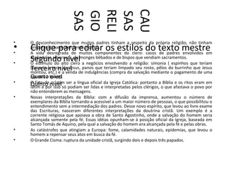 CAU
                        RELI
                        GIO
                        SAS


                        SAS
•   O desconhecimento que muitos padres tinham a respeito da própria religião, não tinham
•
•
    Clique para editar os estilos do texto mestre
    preparação para exercerem o cargo.
    A vida desregrada de muitos componentes do clero: casos de padres envolvidos em

•
    Segundo nível
    escândalos amorosos, de monges bêbados e de bispos que vendiam sacramentos.
    O estímulo do alto clero a negócios envolvendo a religião: simonia ( espinhos que teriam
    Terceiro nível
    coroado a testa de Jesus, panos que teriam limpado seu rosto, pêlos do burrinho que Jesus
    montou, etc.) e a venda de indulgências (compra da salvação mediante o pagamento de uma
    quantia a nível
    Quarto Igreja).
•   O fato de nível ser a língua oficial da Igreja Católica: portanto a Bíblia e os ritos eram em
    Quinto oisso só podiam ser lidas e interpretadas pelos clérigos, o que afastava o povo por
                 latim
    latim e por
    não entenderem as mensagens.
•   Novas interpretações da Bíblia: com a difusão da imprensa, aumentou o número de
    exemplares da Bíblia tornando-a acessível a um maior número de pessoas, o que possibilitou o
    entendimento sem a intermediação dos padres. Desse novo espírito, que levou ao livre exame
    das Escrituras, nasceram diferentes interpretações da doutrina cristã. Um exemplo é a
    corrente religiosa que apoiava a obra de Santo Agostinho, onde a salvação do homem seria
    alcançada somente pela fé. Essas idéias opunham-se à posição oficial da Igreja, baseada em
    Santo Tomás de Aquino, pela qual a salvação do homem era alcançada pela fé e pelas obras.
•   As catástrofes que atingiam a Europa: fome, calamidades naturais, epidemias, que levou o
    homem a repensar seus atos em busca da fé.
•   O Grande Cisma: ruptura da unidade cristã, surgindo dois e depois três papados.
 