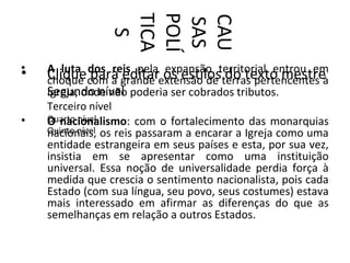 TICA
                POLÍ

                CAU
                SAS
                  S
•   A luta dos reis pela expansão territorial entrou em
•   Cliquecom a grande extensão de terras pertencentes à
    choque para editar os estilos do texto mestre
    Segundo nível poderia ser cobrados tributos.
    Igreja, onde não
    Terceiro nível
•   Quarto nível
    O nacionalismo: com o fortalecimento das monarquias
    Quinto nível os reis passaram a encarar a Igreja como uma
    nacionais,
    entidade estrangeira em seus países e esta, por sua vez,
    insistia em se apresentar como uma instituição
    universal. Essa noção de universalidade perdia força à
    medida que crescia o sentimento nacionalista, pois cada
    Estado (com sua língua, seu povo, seus costumes) estava
    mais interessado em afirmar as diferenças do que as
    semelhanças em relação a outros Estados.
 