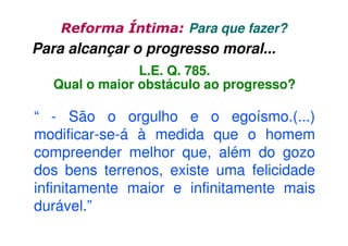 Reforma Íntima: Para que fazer?

Para alcançar o progresso moral...
L.E. Q. 785.
Qual o maior obstáculo ao progresso?

“ - São o orgulho e o egoísmo.(...)
modificar-se-á à medida que o homem
compreender melhor que, além do gozo
dos bens terrenos, existe uma felicidade
infinitamente maior e infinitamente mais
durável.”

 