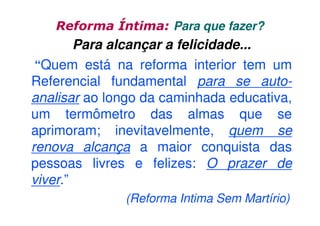 Reforma Íntima: Para que fazer?

Para alcançar a felicidade...
“Quem está na reforma interior tem um
Referencial fundamental para se autoanalisar ao longo da caminhada educativa,
um termômetro das almas que se
aprimoram; inevitavelmente, quem se
renova alcança a maior conquista das
pessoas livres e felizes: O prazer de
viver.”
(Reforma Intima Sem Martírio)

 