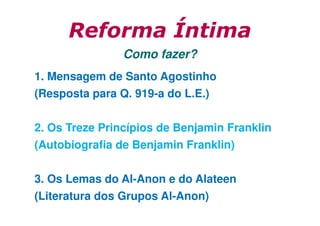 Reforma Íntima
Como fazer?
1. Mensagem de Santo Agostinho
(Resposta para Q. 919-a do L.E.)
2. Os Treze Princípios de Benjamin Franklin
(Autobiografia de Benjamin Franklin)
3. Os Lemas do Al-Anon e do Alateen
(Literatura dos Grupos Al-Anon)

 