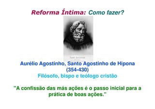 Reforma Íntima: Como fazer?

Aurélio Agostinho, Santo Agostinho de Hipona
(354-430)
Filósofo, bispo e teólogo cristão
"A confissão das más ações é o passo inicial para a
prática de boas ações."

 