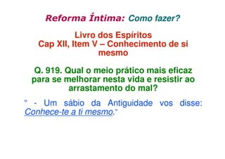 Reforma Íntima: Como fazer?
Livro dos Espíritos
Cap XII, Item V – Conhecimento de si
mesmo
Q. 919. Qual o meio prático mais eficaz
para se melhorar nesta vida e resistir ao
arrastamento do mal?
“ - Um sábio da Antiguidade vos disse:
Conhece-te a ti mesmo.”

 